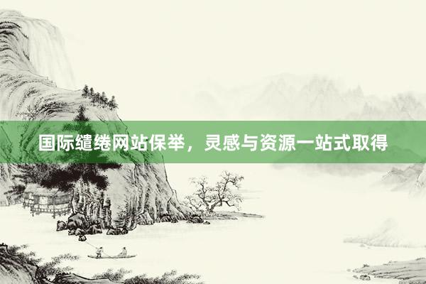 国际缱绻网站保举，灵感与资源一站式取得