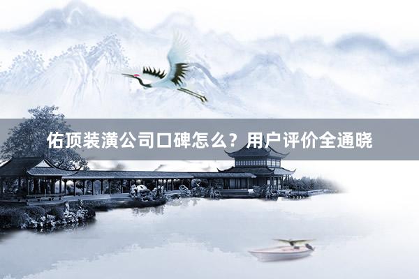 佑顶装潢公司口碑怎么？用户评价全通晓