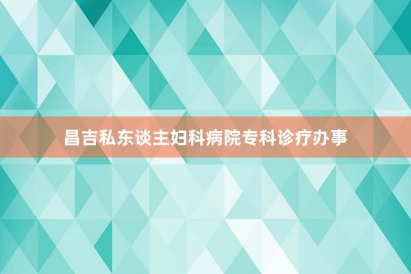 昌吉私东谈主妇科病院专科诊疗办事