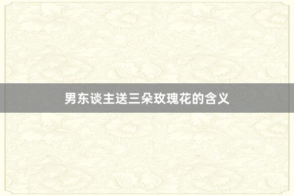 男东谈主送三朵玫瑰花的含义