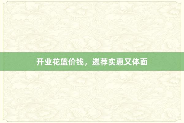 开业花篮价钱，遴荐实惠又体面
