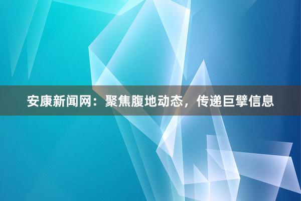 安康新闻网：聚焦腹地动态，传递巨擘信息